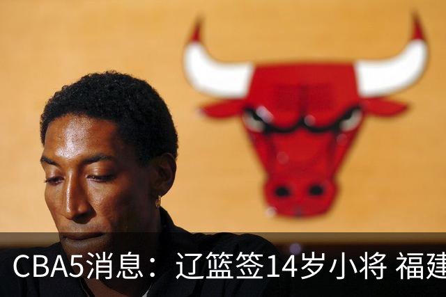 CBA5消息：辽篮签14岁小将 福建签强援 徐昕签美方经纪 徐杰刻苦特训
